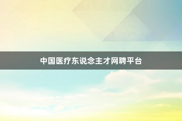 中国医疗东说念主才网聘平台